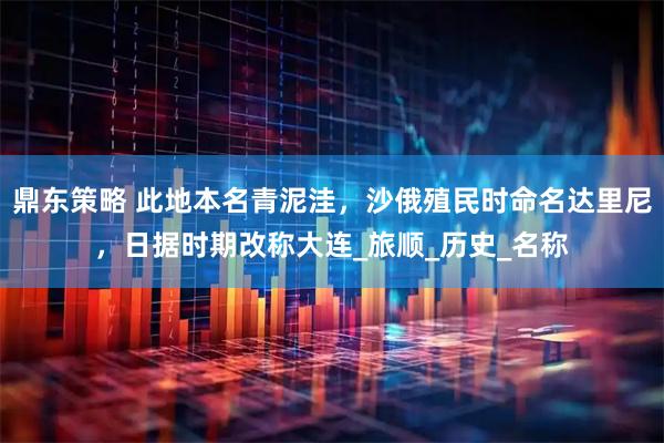 鼎东策略 此地本名青泥洼，沙俄殖民时命名达里尼，日据时期改称大连_旅顺_历史_名称