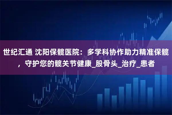 世纪汇通 沈阳保髋医院：多学科协作助力精准保髋，守护您的髋关节健康_股骨头_治疗_患者