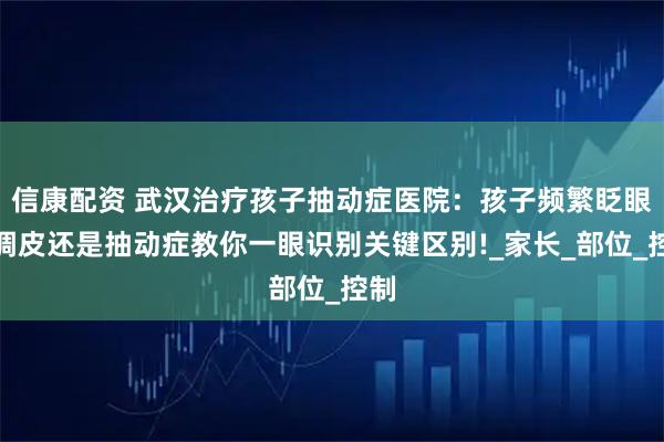信康配资 武汉治疗孩子抽动症医院：孩子频繁眨眼是调皮还是抽动症教你一眼识别关键区别!_家长_部位_控制