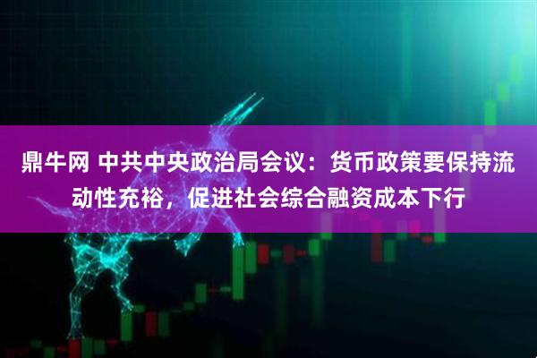 鼎牛网 中共中央政治局会议:货币政策要保持流动性充裕,促进社会综合融资成本下行