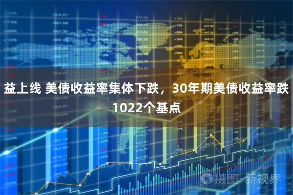 益上线 美债收益率集体下跌，30年期美债收益率跌1022个基点