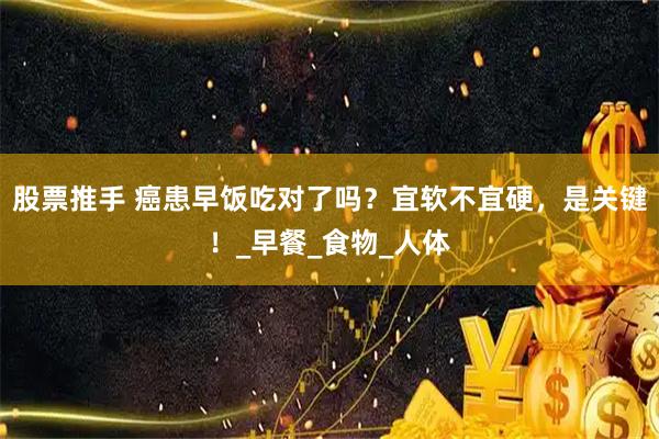 股票推手 癌患早饭吃对了吗?宜软不宜硬,是关键!_早餐_食物_人体