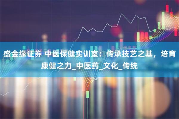 盛金缘证券 中医保健实训室：传承技艺之基，培育康健之力_中医药_文化_传统