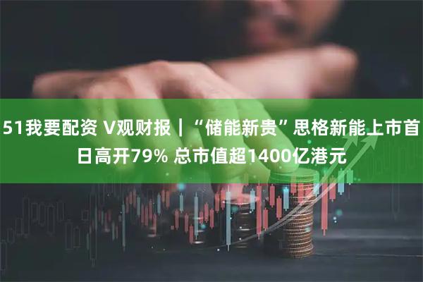51我要配资 V观财报｜“储能新贵”思格新能上市首日高开79% 总市值超1400亿港元