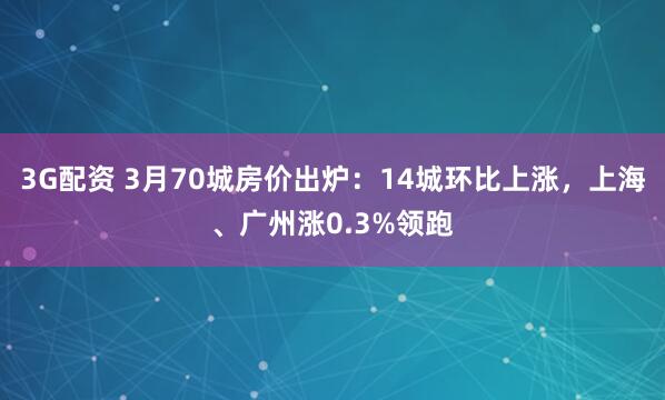 3G配资 3月70城房价出炉：14城环比上涨，上海、广州涨0.3%领跑