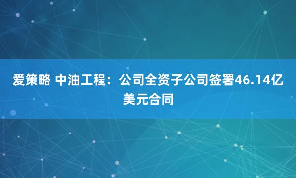 爱策略 中油工程：公司全资子公司签署46.14亿美元合同
