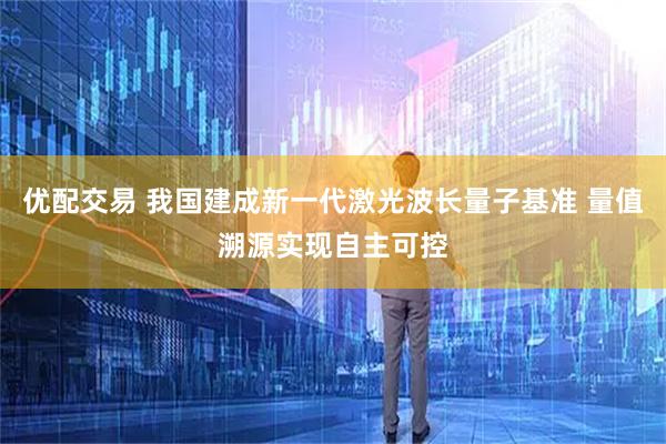 优配交易 我国建成新一代激光波长量子基准 量值溯源实现自主可控
