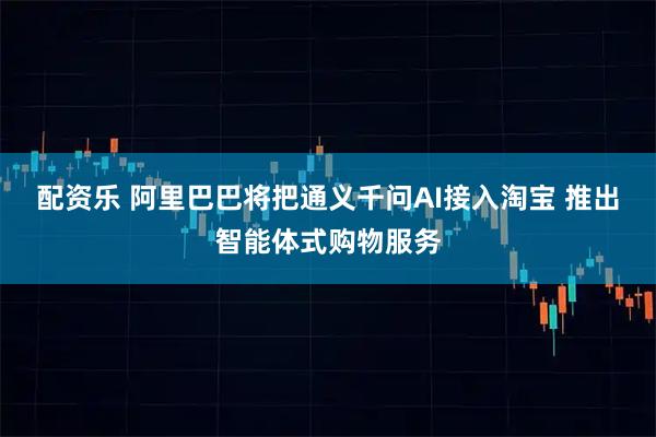 配资乐 阿里巴巴将把通义千问AI接入淘宝 推出智能体式购物服务