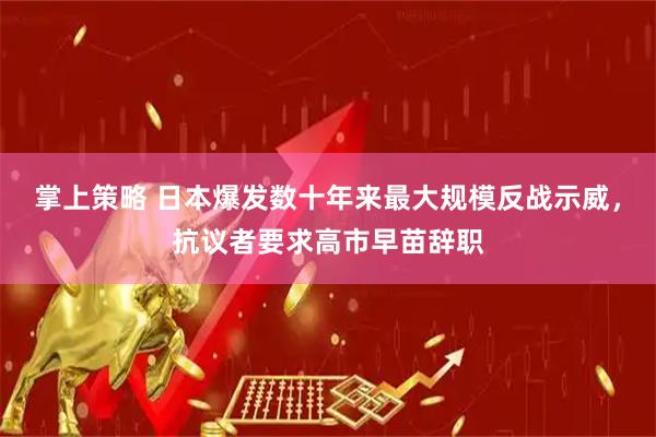 掌上策略 日本爆发数十年来最大规模反战示威，抗议者要求高市早苗辞职